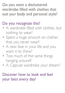 Do you want a decluttered wardrobe filled with clothes that suit your body and personal style? 

Do you recognize this?
A wardrobe filled with clothes, but nothing to wear?
Spent a huge amount on clothes that you never wear? 
A new fase in your life and you want it to show?
Too much of the same things hanging around?
A Capsule wardrobe your dream?

Discover how to look and feel 
your best every day!

