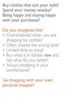 Buy clothes that suit your style? Spend your money wiseley? 
Being happy and staying happy with your purchases?

Do you recognize this?
Overwhelmed when you are shopping for clothes?
Often choose the wrong style?
Limited time to shop?
Buy what is in fashion now and  not what fits you better?
Always shopping in your comfortzone?

Go shopping with your own personal shopper!